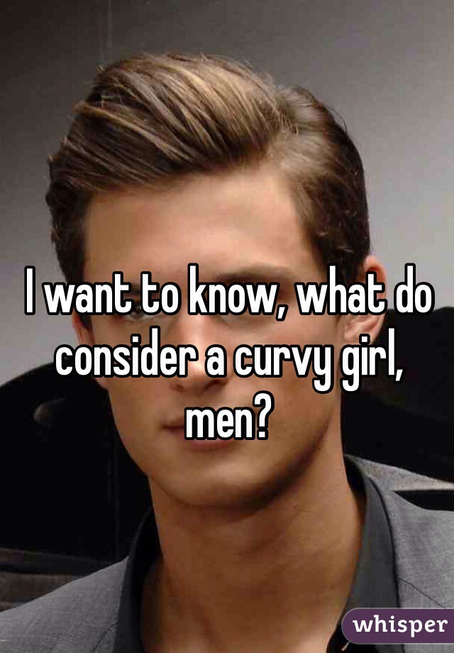 I want to know, what do consider a curvy girl, men?