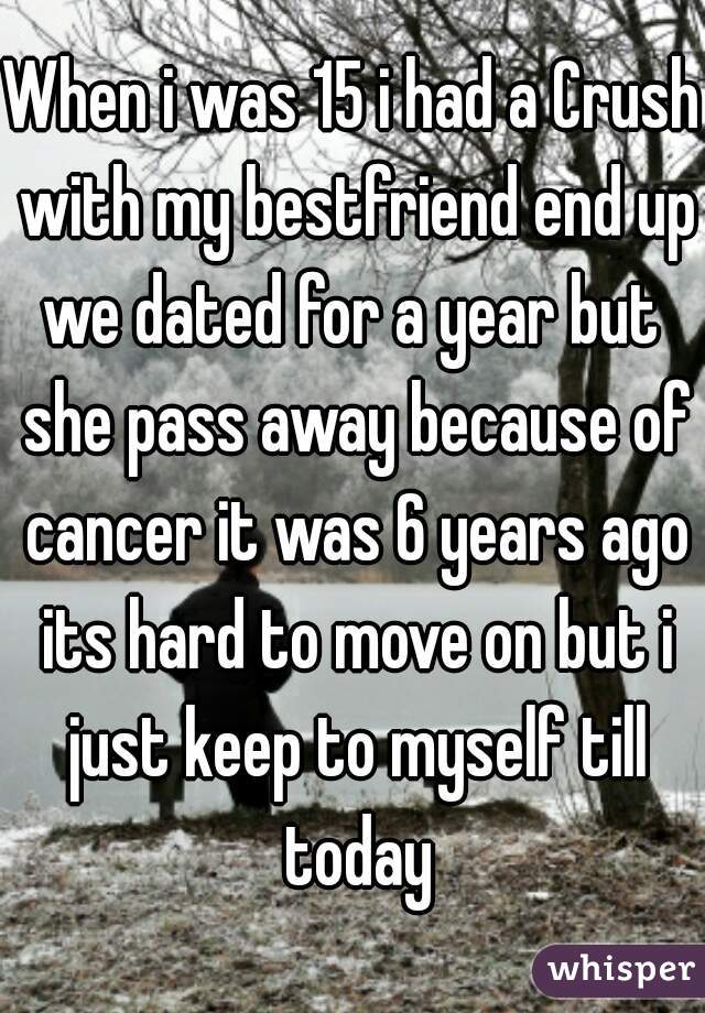 When i was 15 i had a Crush with my bestfriend end up we dated for a year but  she pass away because of cancer it was 6 years ago its hard to move on but i just keep to myself till today