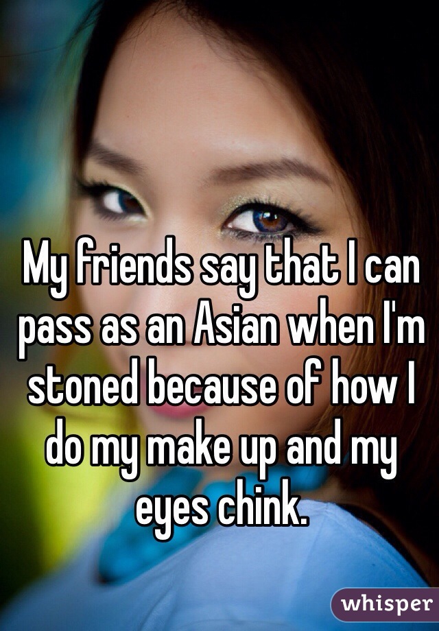My friends say that I can pass as an Asian when I'm stoned because of how I do my make up and my eyes chink.