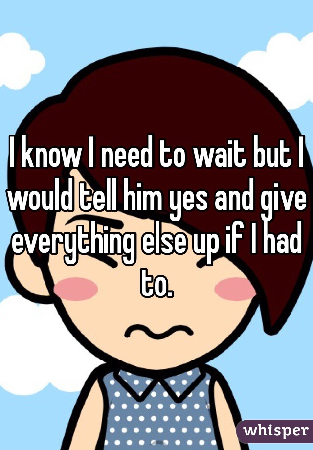 I know I need to wait but I would tell him yes and give everything else up if I had to.