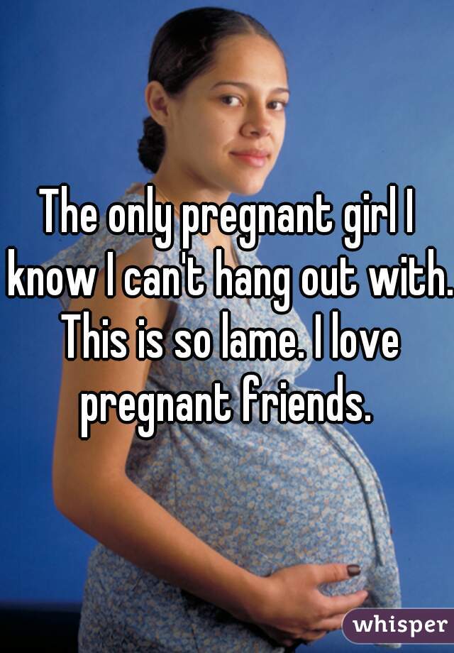 The only pregnant girl I know I can't hang out with. This is so lame. I love pregnant friends. 