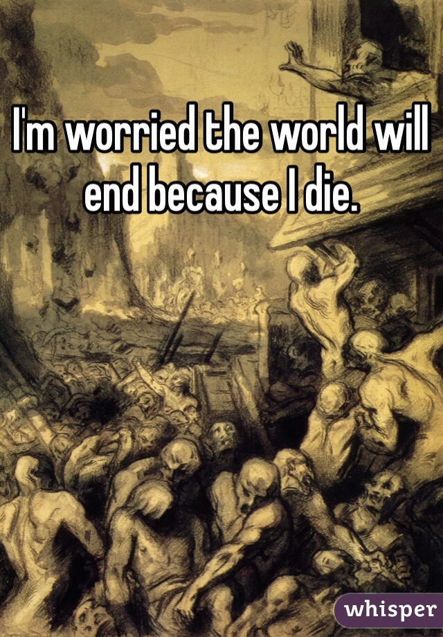I'm worried the world will end because I die. 