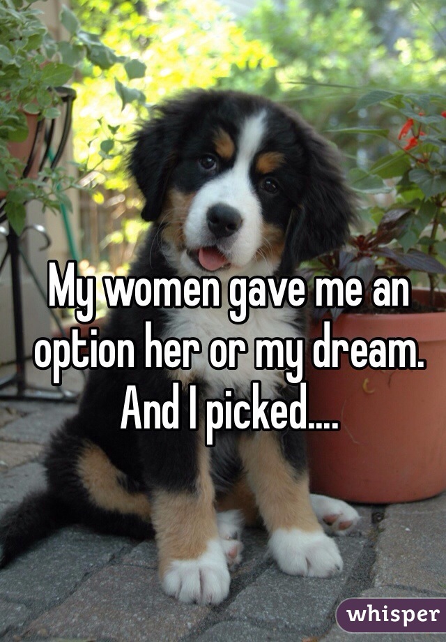 My women gave me an option her or my dream. And I picked....
