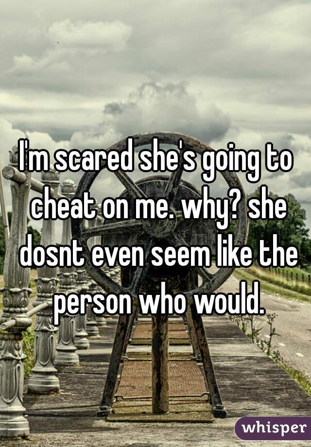 I'm scared she's going to cheat on me. why? she dosnt even seem like the person who would.