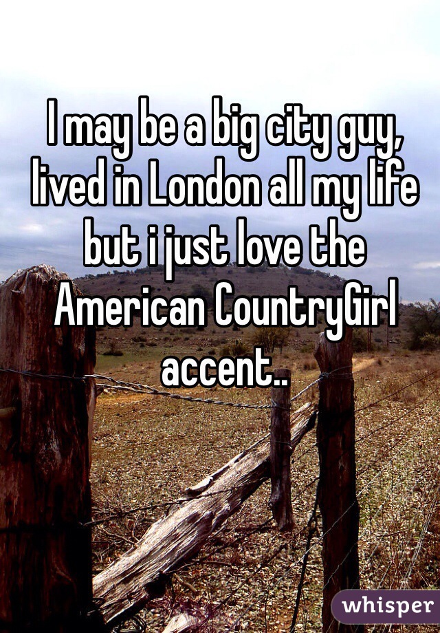 I may be a big city guy, lived in London all my life but i just love the American CountryGirl accent..