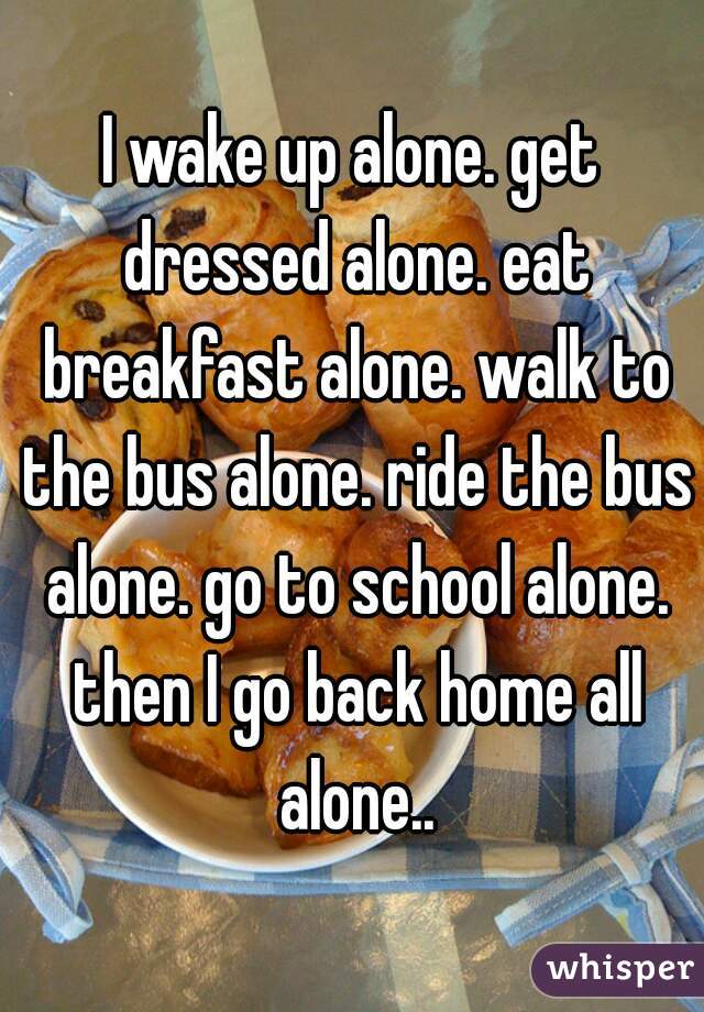 I wake up alone. get dressed alone. eat breakfast alone. walk to the bus alone. ride the bus alone. go to school alone. then I go back home all alone..