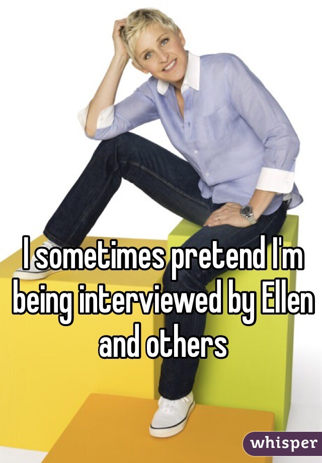 I sometimes pretend I'm being interviewed by Ellen and others 