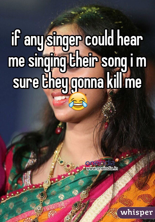 if any singer could hear me singing their song i m sure they gonna kill me 😂