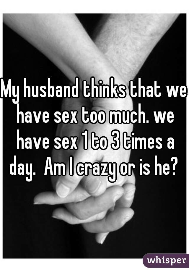 My husband thinks that we have sex too much. we have sex 1 to 3 times a day.  Am I crazy or is he? 