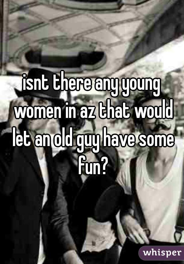 isnt there any young women in az that would let an old guy have some fun?