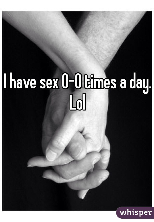 I have sex 0-0 times a day. Lol