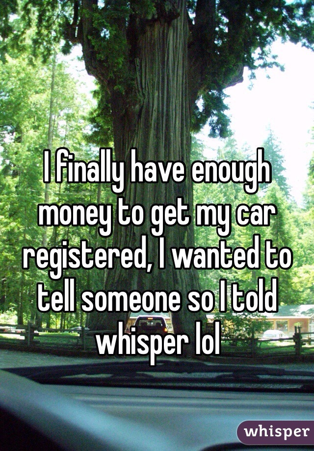 I finally have enough money to get my car registered, I wanted to tell someone so I told whisper lol