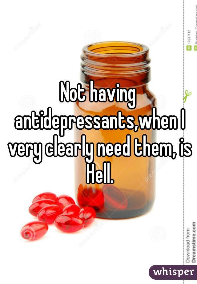 Not having antidepressants,when I very clearly need them, is Hell.