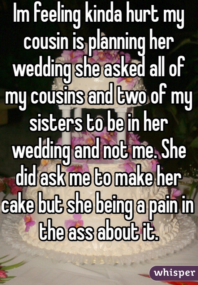 Im feeling kinda hurt my cousin is planning her wedding she asked all of my cousins and two of my sisters to be in her wedding and not me. She did ask me to make her cake but she being a pain in the ass about it.