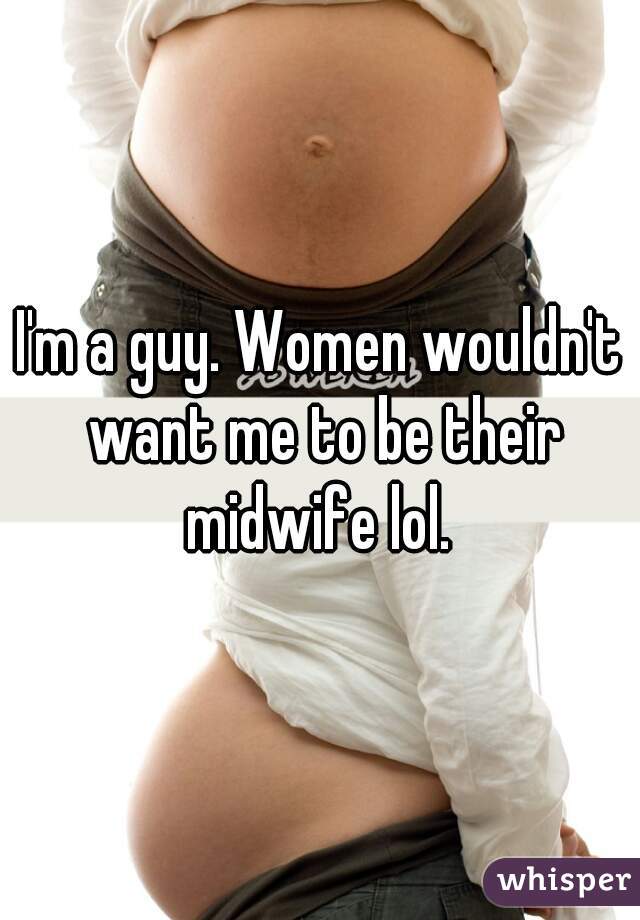 I'm a guy. Women wouldn't want me to be their midwife lol. 