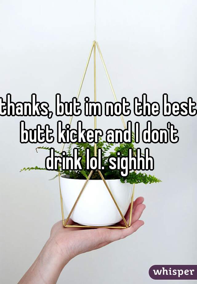 thanks, but im not the best butt kicker and I don't drink lol. sighhh
