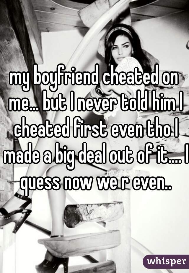 my boyfriend cheated on me... but I never told him I cheated first even tho I made a big deal out of it.... I quess now we r even..