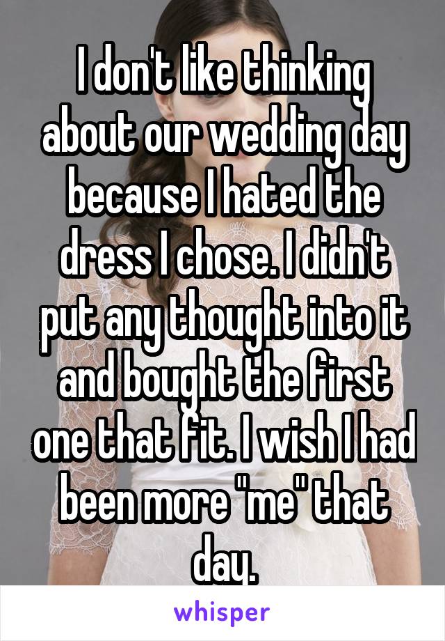 I don't like thinking about our wedding day because I hated the dress I chose. I didn't put any thought into it and bought the first one that fit. I wish I had been more "me" that day.