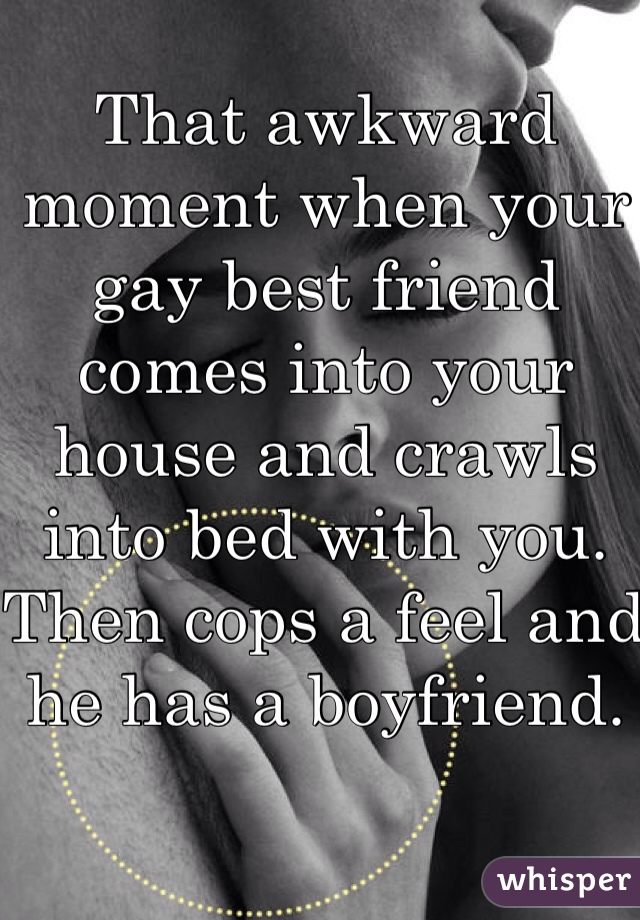 That awkward moment when your gay best friend comes into your house and crawls into bed with you. Then cops a feel and he has a boyfriend. 