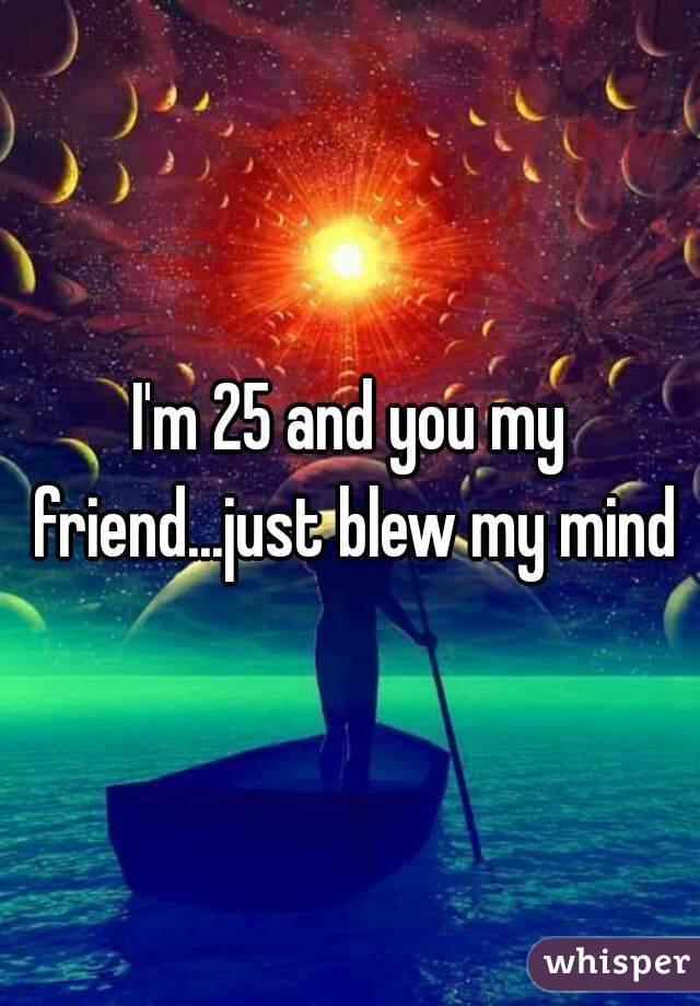 I'm 25 and you my friend...just blew my mind