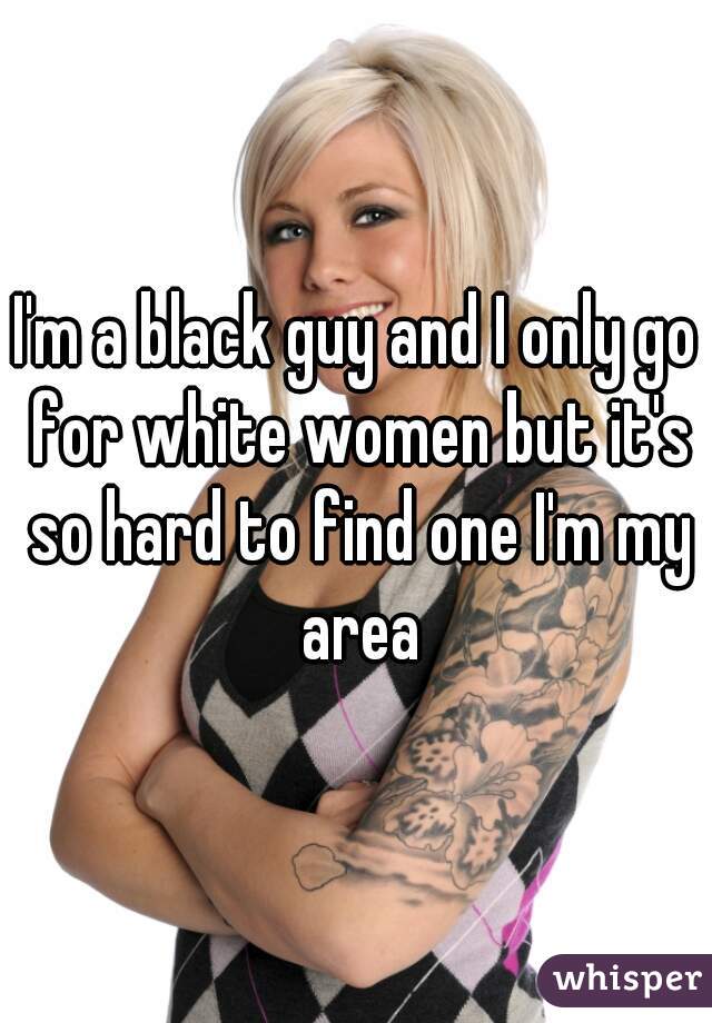 I'm a black guy and I only go for white women but it's so hard to find one I'm my area