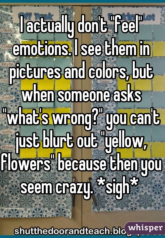I actually don't "feel" emotions. I see them in pictures and colors, but when someone asks "what's wrong?" you can't just blurt out "yellow, flowers" because then you seem crazy. *sigh* 