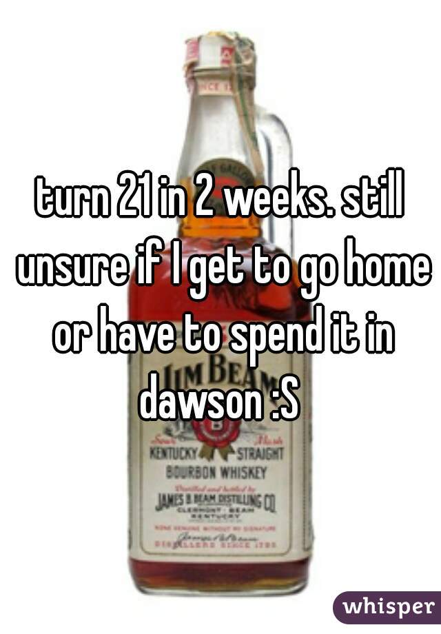 turn 21 in 2 weeks. still unsure if I get to go home or have to spend it in dawson :S 