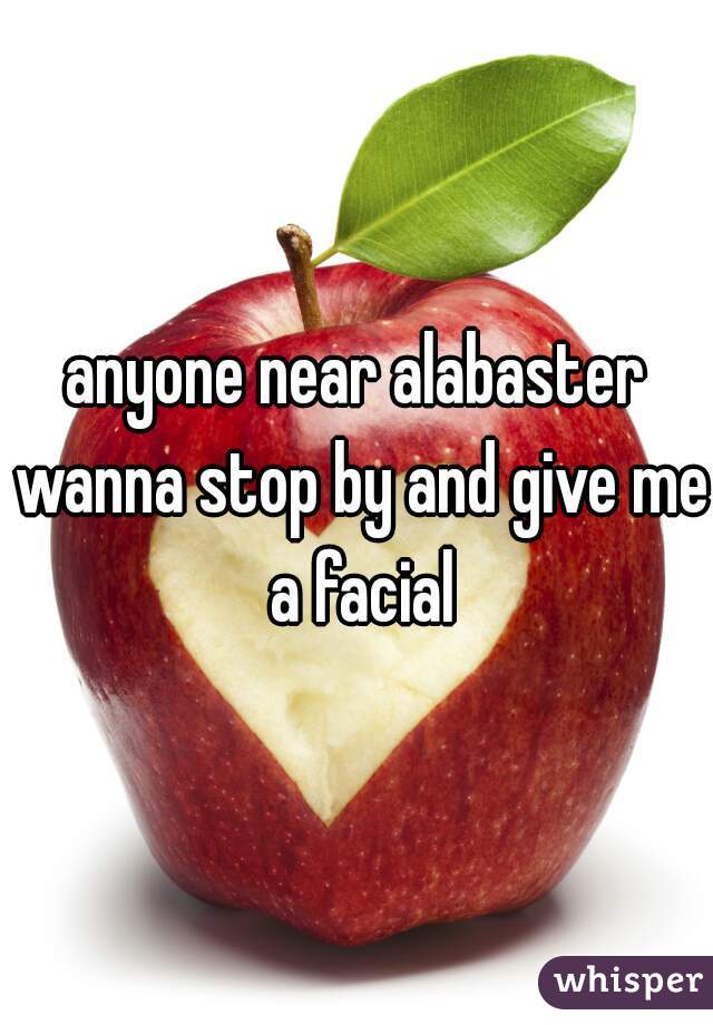 anyone near alabaster wanna stop by and give me a facial