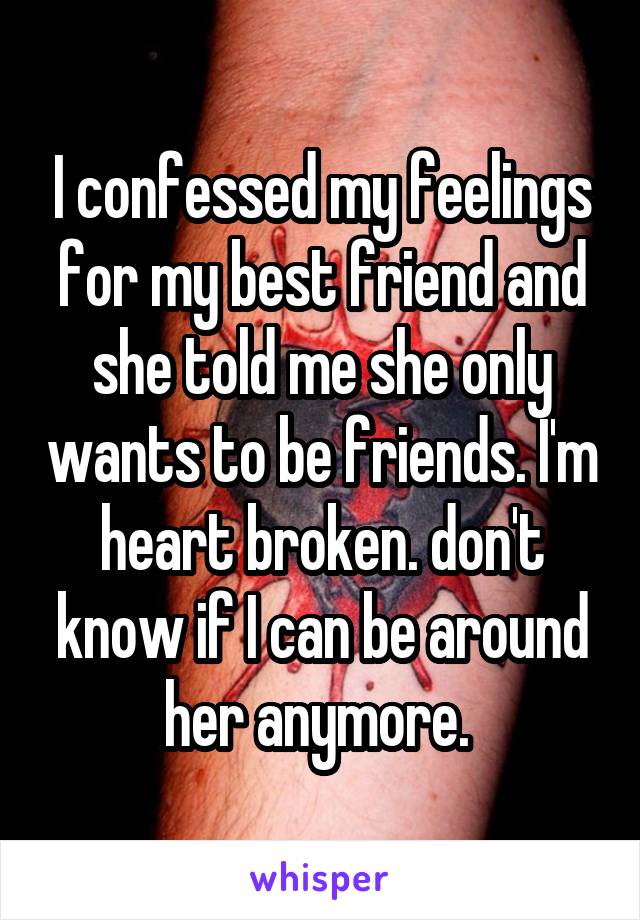 I confessed my feelings for my best friend and she told me she only wants to be friends. I'm heart broken. don't know if I can be around her anymore. 
