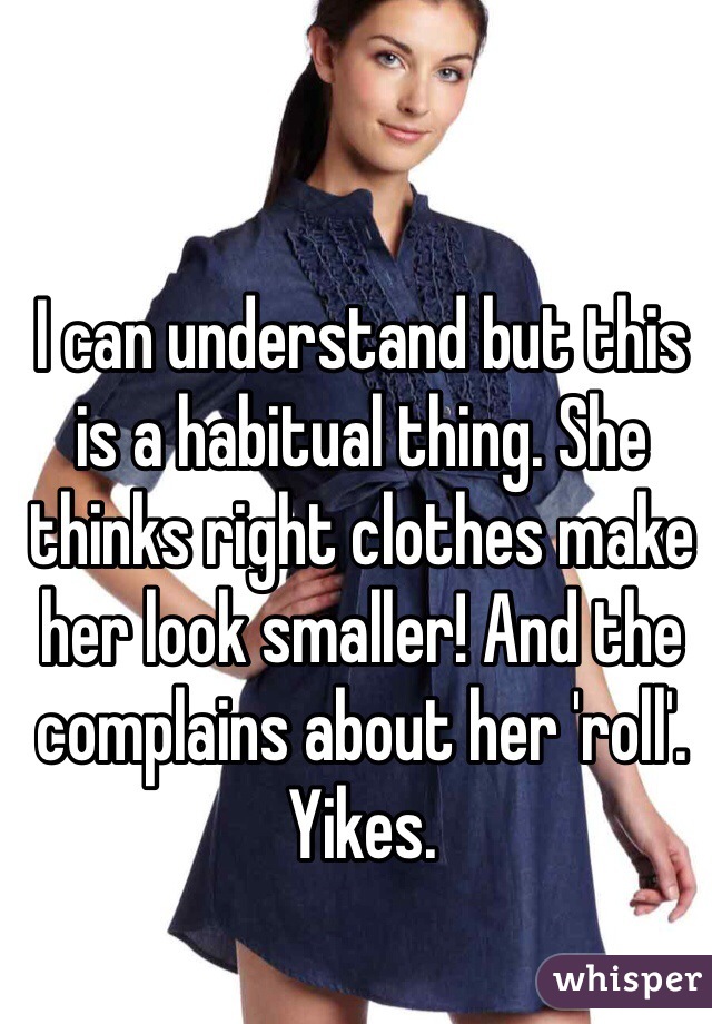 I can understand but this is a habitual thing. She thinks right clothes make her look smaller! And the complains about her 'roll'. Yikes.