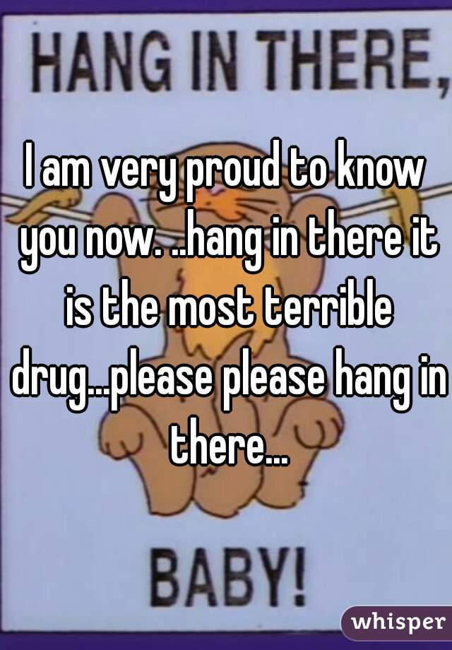 I am very proud to know you now. ..hang in there it is the most terrible drug...please please hang in there...