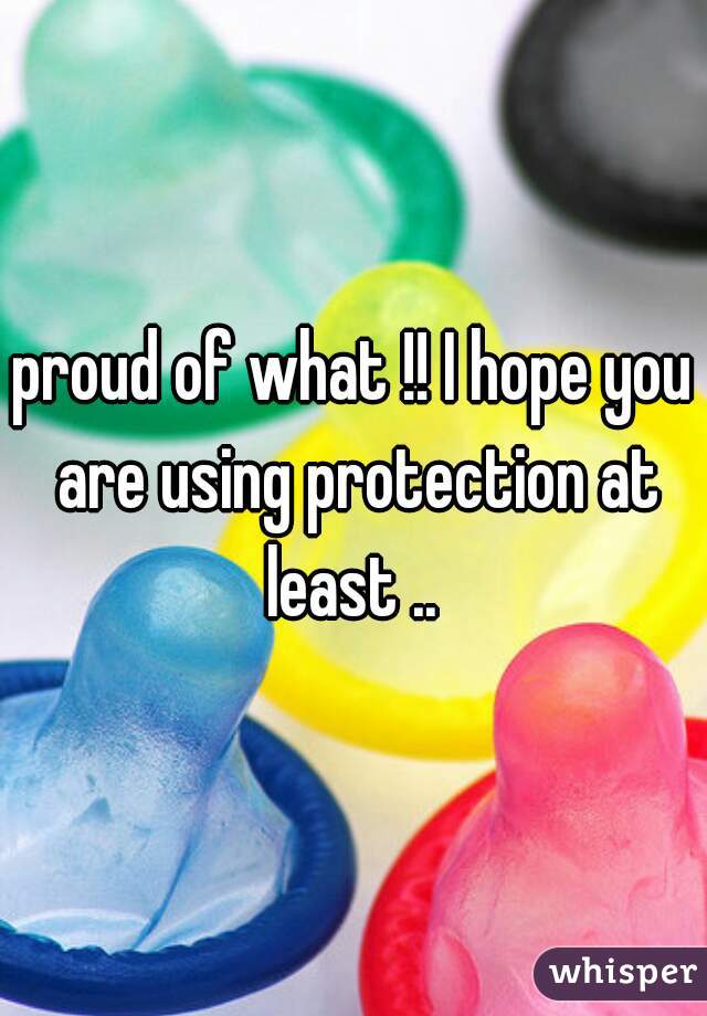 proud of what !! I hope you are using protection at least .. 