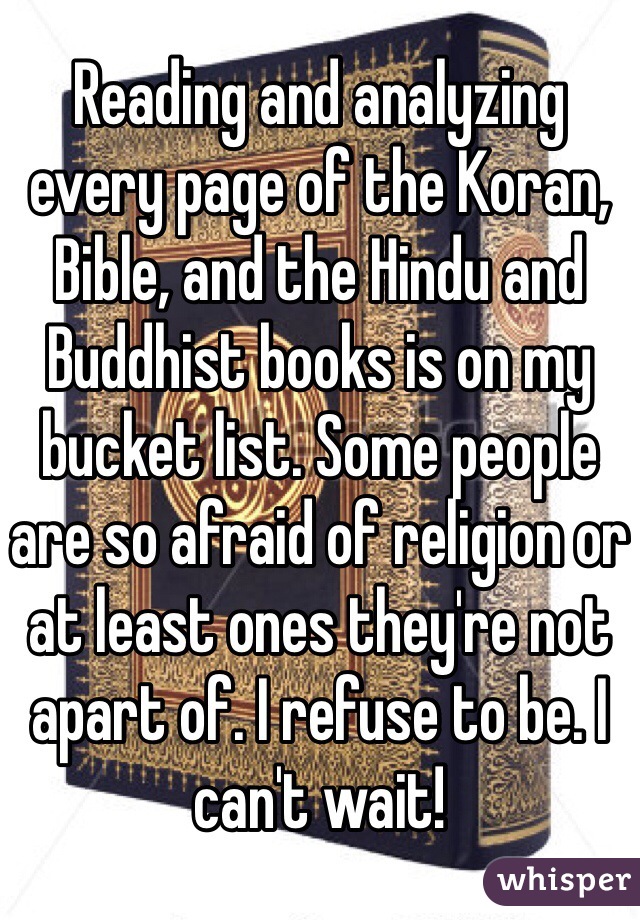 Reading and analyzing every page of the Koran, Bible, and the Hindu and Buddhist books is on my bucket list. Some people are so afraid of religion or at least ones they're not apart of. I refuse to be. I can't wait! 