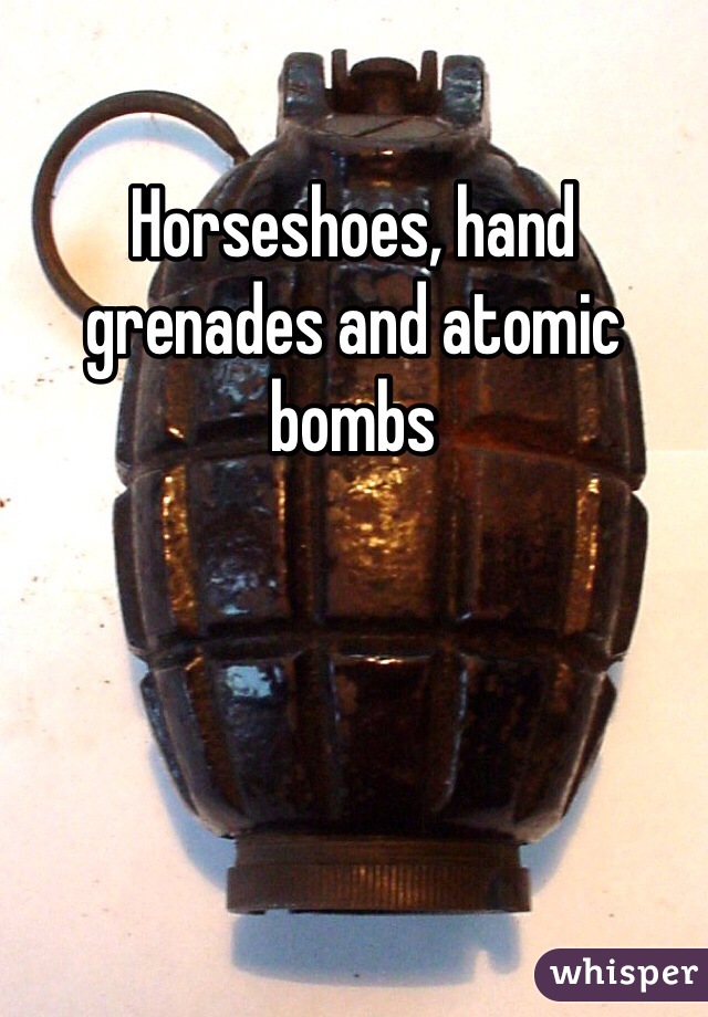 Horseshoes, hand grenades and atomic bombs