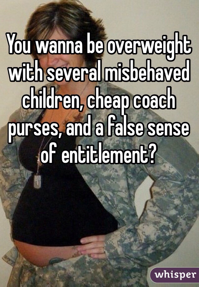 You wanna be overweight with several misbehaved children, cheap coach purses, and a false sense of entitlement?