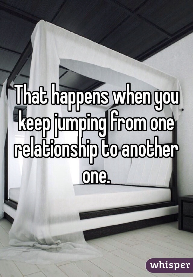 That happens when you keep jumping from one relationship to another one.