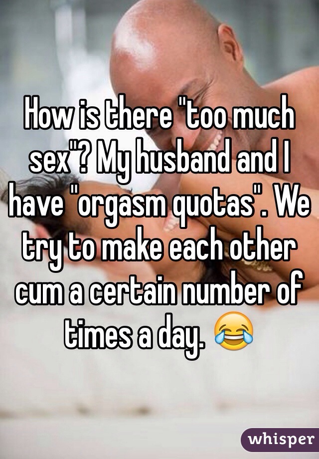 How is there "too much sex"? My husband and I have "orgasm quotas". We try to make each other cum a certain number of times a day. 😂