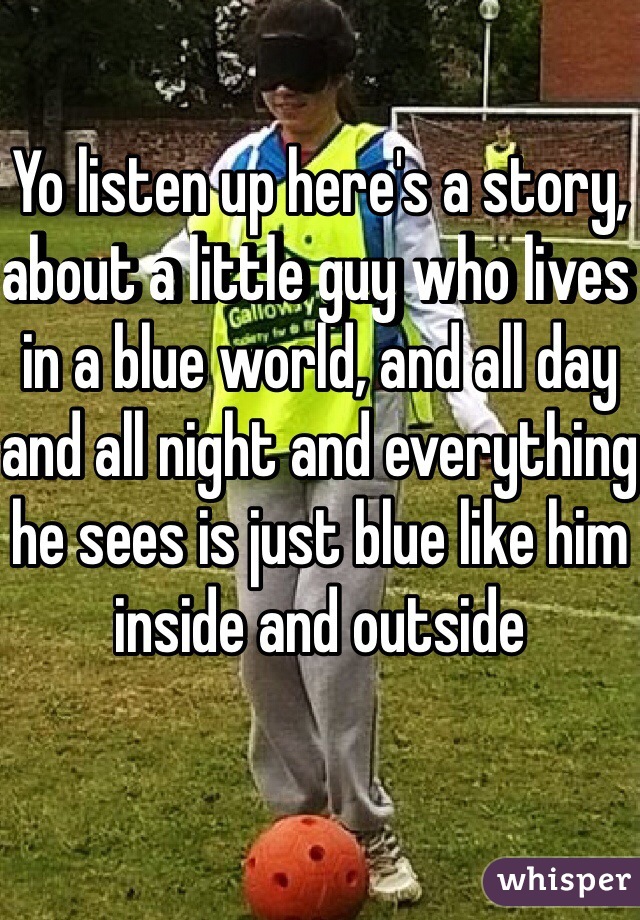 Yo listen up here's a story, about a little guy who lives in a blue world, and all day and all night and everything he sees is just blue like him inside and outside