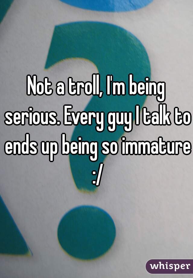Not a troll, I'm being serious. Every guy I talk to ends up being so immature :/