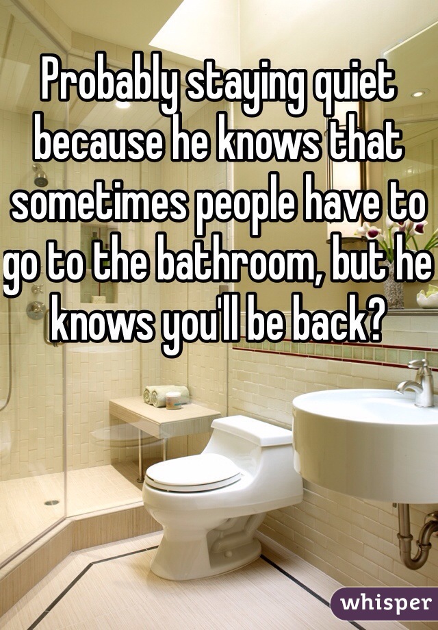 Probably staying quiet because he knows that sometimes people have to go to the bathroom, but he knows you'll be back?