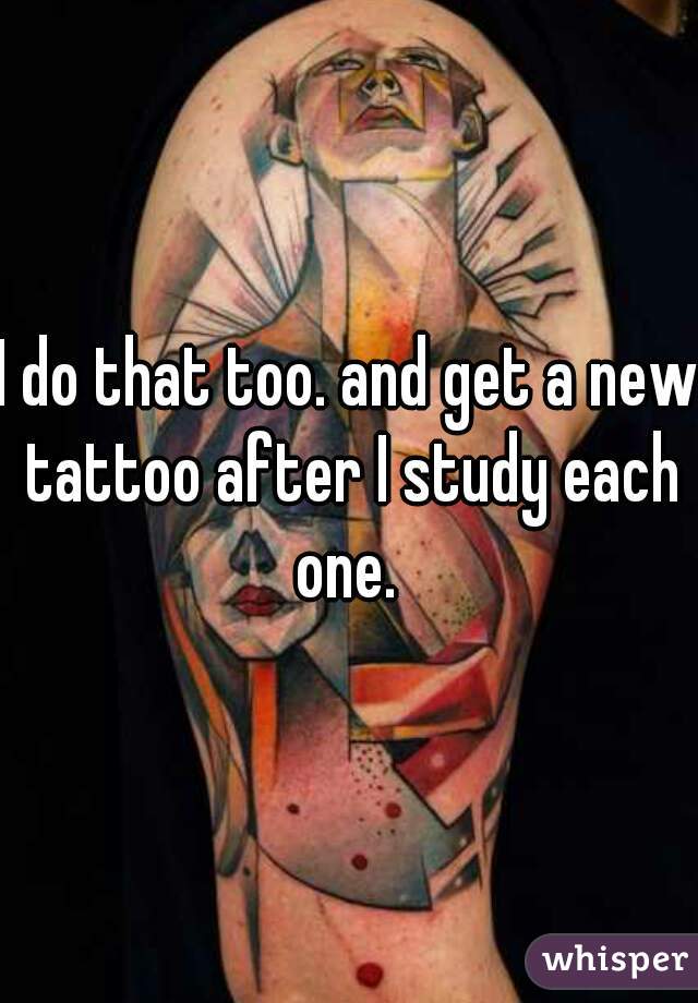 I do that too. and get a new tattoo after I study each one. 