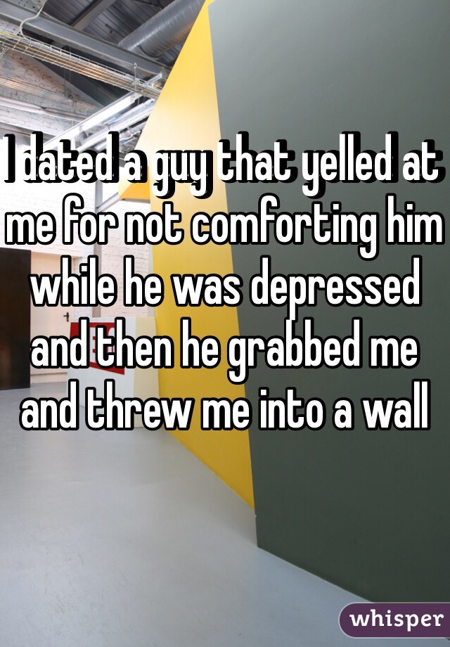 I dated a guy that yelled at me for not comforting him while he was depressed and then he grabbed me and threw me into a wall 
