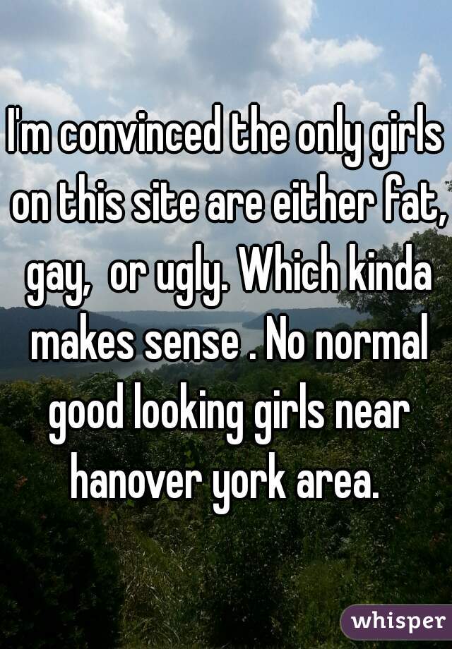 I'm convinced the only girls on this site are either fat, gay,  or ugly. Which kinda makes sense . No normal good looking girls near hanover york area. 