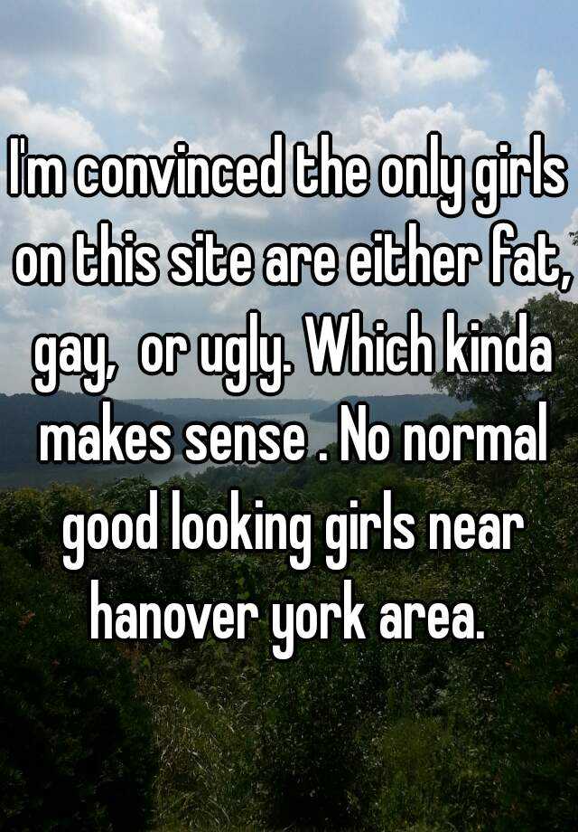 I'm convinced the only girls on this site are either fat, gay,  or ugly. Which kinda makes sense . No normal good looking girls near hanover york area. 