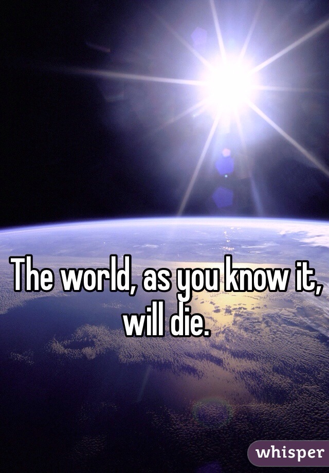 The world, as you know it, will die. 