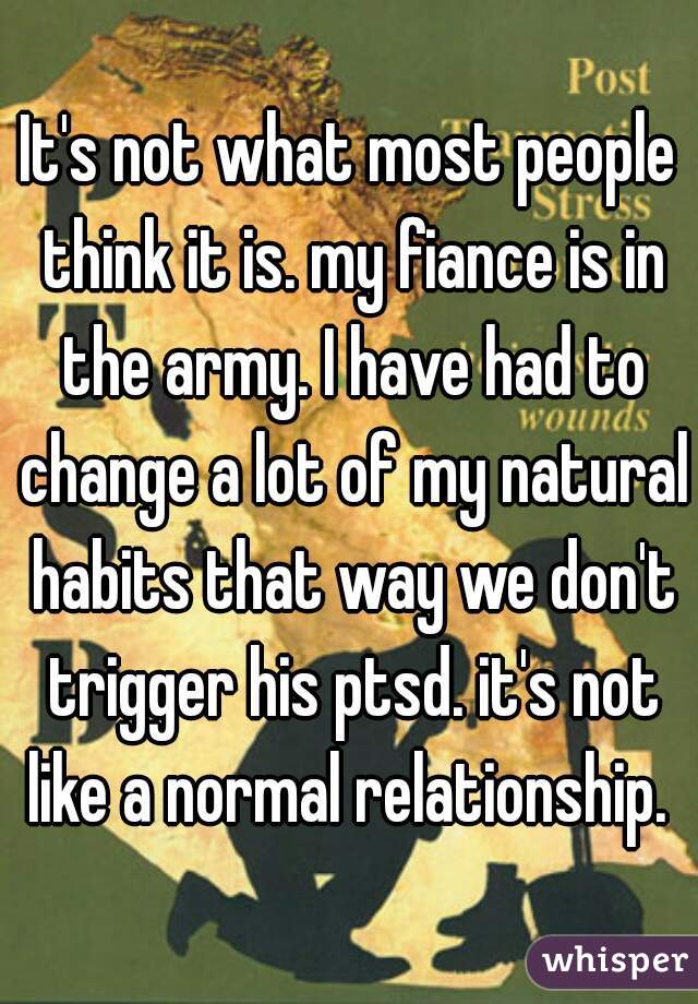 It's not what most people think it is. my fiance is in the army. I have had to change a lot of my natural habits that way we don't trigger his ptsd. it's not like a normal relationship. 