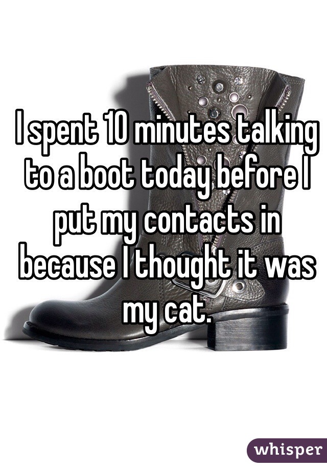 I spent 10 minutes talking to a boot today before I put my contacts in because I thought it was my cat.