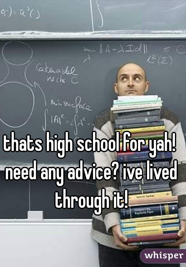 thats high school for yah! need any advice? ive lived through it!