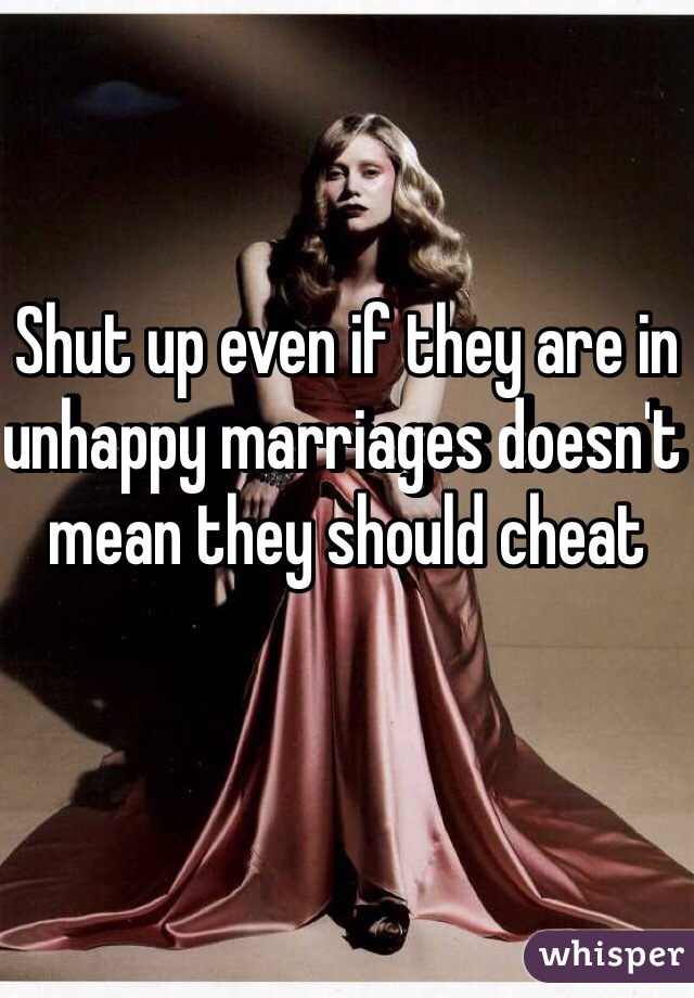 Shut up even if they are in unhappy marriages doesn't mean they should cheat 