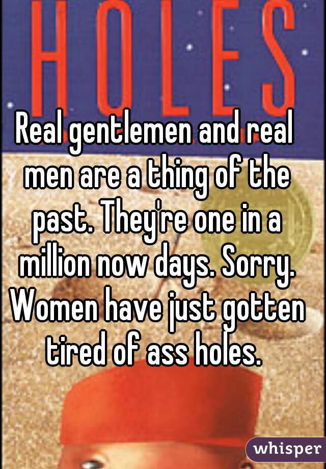 Real gentlemen and real men are a thing of the past. They're one in a million now days. Sorry. Women have just gotten tired of ass holes. 